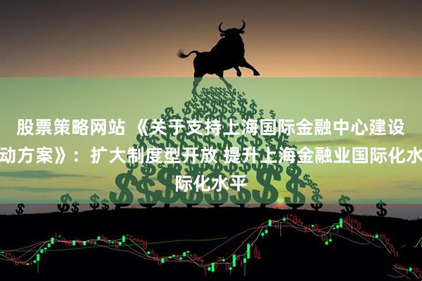 股票策略网站 《关于支持上海国际金融中心建设行动方案》：扩大制度型开放 提升上海金融业国际化水平