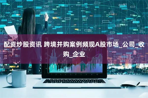 配资炒股资讯 跨境并购案例频现A股市场_公司_收购_企业