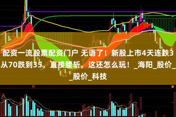 配资一流股票配资门户 无语了！新股上市4天连跌3天，从70跌到35，直接腰斩，这还怎么玩！_海阳_股价_科技