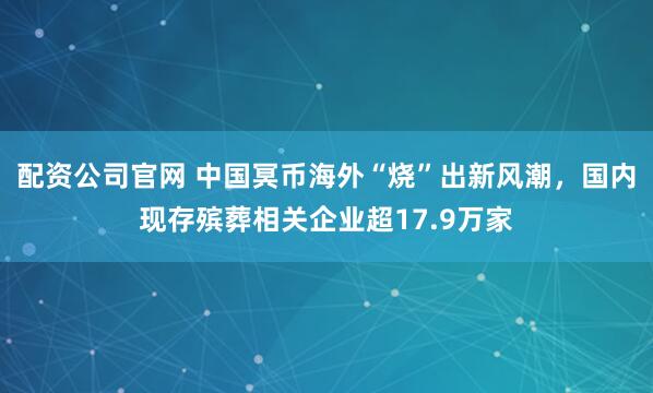配资公司官网 中国冥币海外“烧”出新风潮，国内现存殡葬相关企业超17.9万家