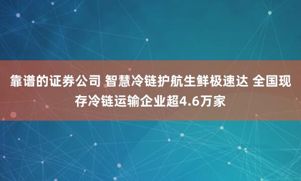 靠谱的证券公司 智慧冷链护航生鲜极速达 全国现存冷链运输企业超4.6万家
