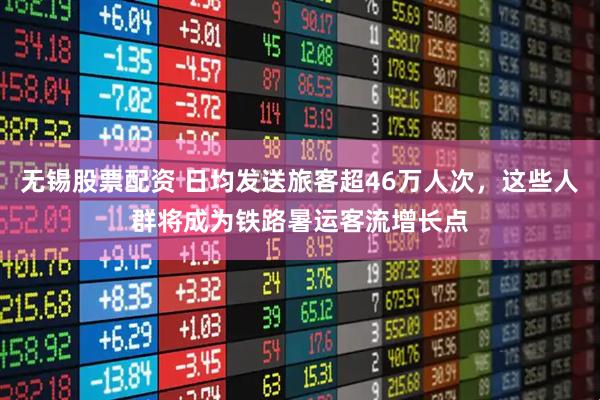 无锡股票配资 日均发送旅客超46万人次，这些人群将成为铁路暑运客流增长点