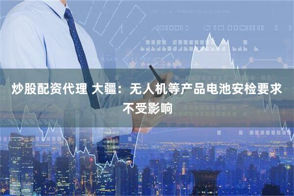 炒股配资代理 大疆：无人机等产品电池安检要求不受影响