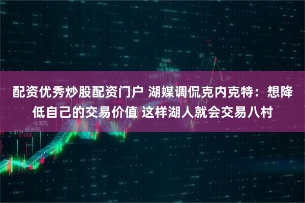 配资优秀炒股配资门户 湖媒调侃克内克特：想降低自己的交易价值 这样湖人就会交易八村