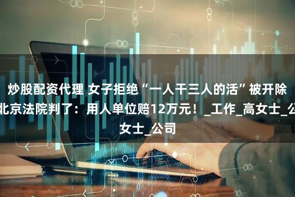炒股配资代理 女子拒绝“一人干三人的活”被开除，北京法院判了：用人单位赔12万元！_工作_高女士_公司