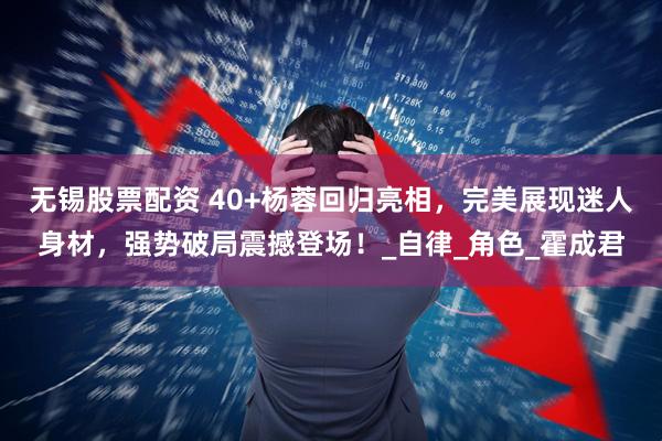 无锡股票配资 40+杨蓉回归亮相，完美展现迷人身材，强势破局震撼登场！_自律_角色_霍成君