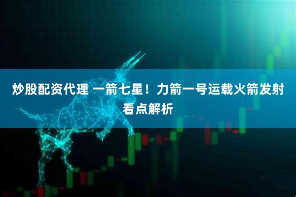 炒股配资代理 一箭七星！力箭一号运载火箭发射看点解析