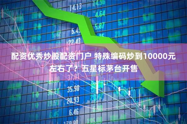 配资优秀炒股配资门户 特殊编码炒到10000元左右了？五星标茅台开售