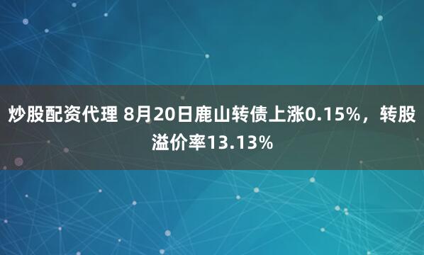 炒股配资代理 8月20日鹿山转债上涨0.15%，转股溢价率13.13%