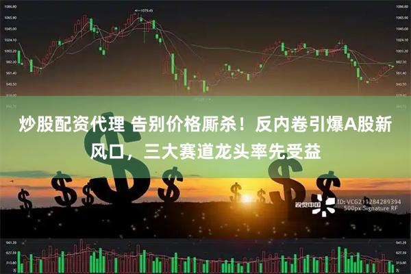炒股配资代理 告别价格厮杀！反内卷引爆A股新风口，三大赛道龙头率先受益