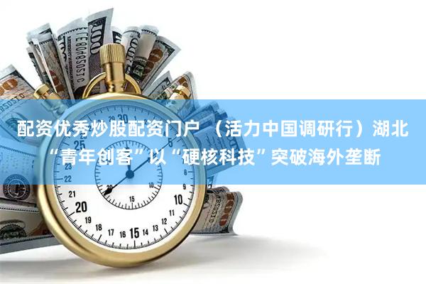 配资优秀炒股配资门户 （活力中国调研行）湖北“青年创客”以“硬核科技”突破海外垄断