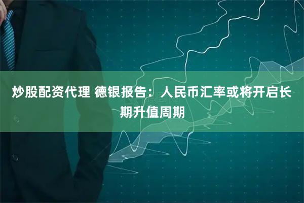 炒股配资代理 德银报告：人民币汇率或将开启长期升值周期
