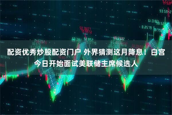 配资优秀炒股配资门户 外界猜测这月降息！白宫今日开始面试美联储主席候选人