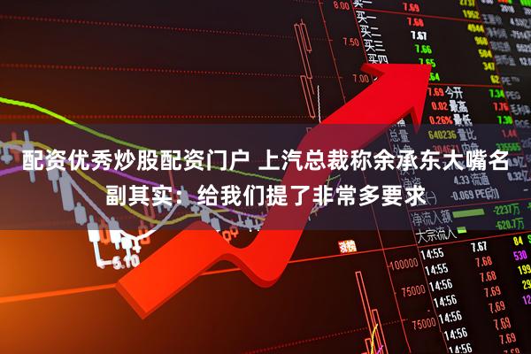 配资优秀炒股配资门户 上汽总裁称余承东大嘴名副其实：给我们提了非常多要求