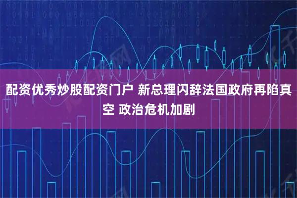 配资优秀炒股配资门户 新总理闪辞法国政府再陷真空 政治危机加剧