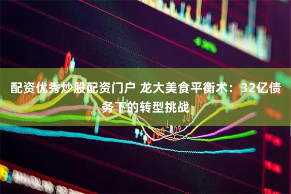 配资优秀炒股配资门户 龙大美食平衡术：32亿债务下的转型挑战