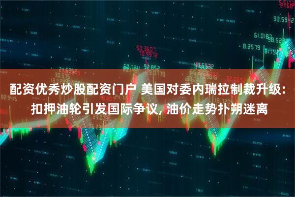 配资优秀炒股配资门户 美国对委内瑞拉制裁升级: 扣押油轮引发国际争议, 油价走势扑朔迷离