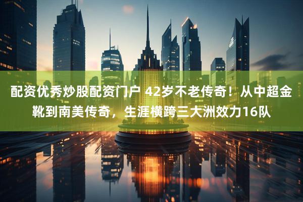 配资优秀炒股配资门户 42岁不老传奇！从中超金靴到南美传奇，生涯横跨三大洲效力16队