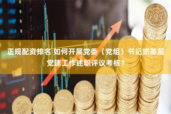 正规配资排名 如何开展党委（党组）书记抓基层党建工作述职评议考核？