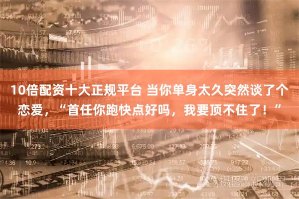 10倍配资十大正规平台 当你单身太久突然谈了个恋爱，“首任你跑快点好吗，我要顶不住了！”
