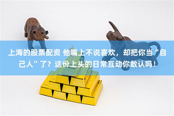 上海的股票配资 他嘴上不说喜欢，却把你当“自己人”了？这份上头的日常互动你敢认吗！