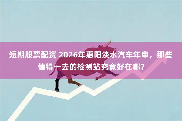 短期股票配资 2026年惠阳淡水汽车年审，那些值得一去的检测站究竟好在哪？