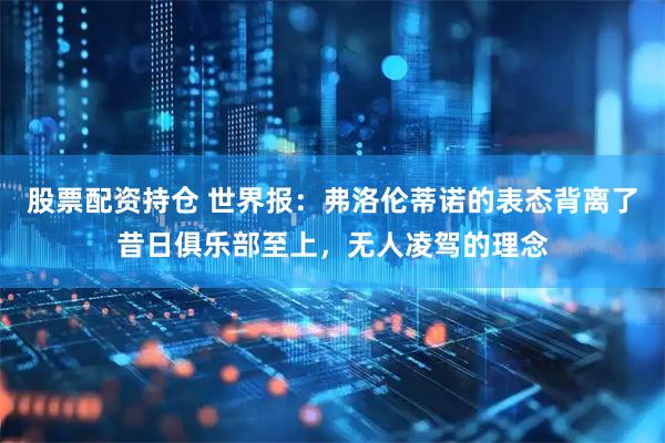 股票配资持仓 世界报：弗洛伦蒂诺的表态背离了昔日俱乐部至上，无人凌驾的理念