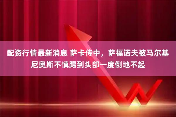 配资行情最新消息 萨卡传中，萨福诺夫被马尔基尼奥斯不慎踢到头部一度倒地不起