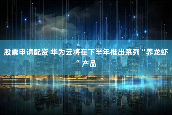 股票申请配资 华为云将在下半年推出系列“养龙虾”产品
